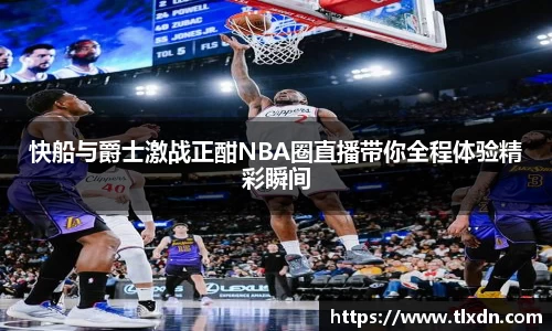 快船与爵士激战正酣NBA圈直播带你全程体验精彩瞬间