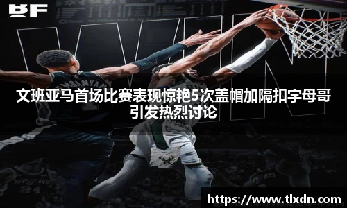 文班亚马首场比赛表现惊艳5次盖帽加隔扣字母哥引发热烈讨论