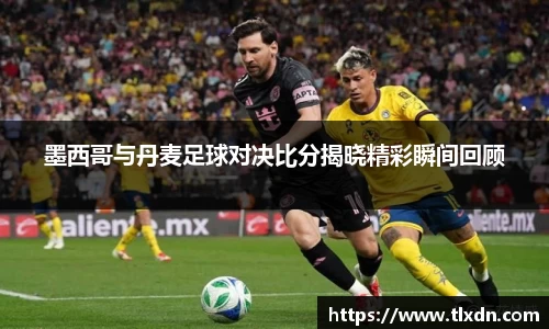 墨西哥与丹麦足球对决比分揭晓精彩瞬间回顾