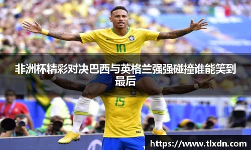 非洲杯精彩对决巴西与英格兰强强碰撞谁能笑到最后